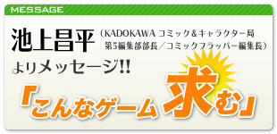 池上昌平(KADOKAWA コミック&キャラクター局 第5編集部部長/コミックフラッパー編集長)よりメッセージ!!「こんなゲーム求む」